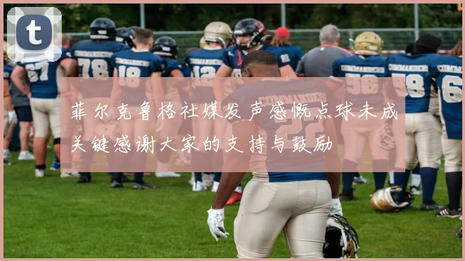 菲尔克鲁格社媒发声感慨点球未成关键感谢大家的支持与鼓励