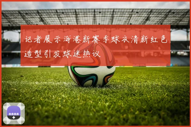 记者展示海港新赛季球衣清新红色造型引发球迷热议