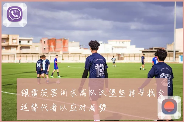 佩雷茨罢训求离队汉堡坚持寻找合适替代者以应对局势