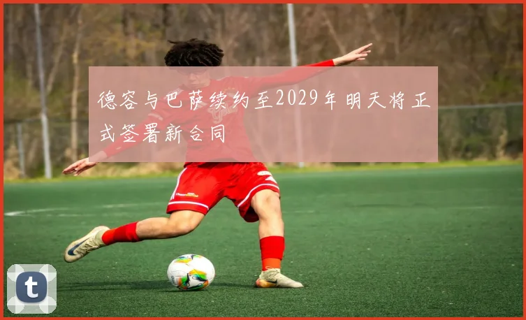 德容与巴萨续约至2029年明天将正式签署新合同