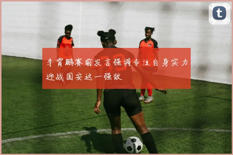 李霄鹏赛前发言强调专注自身实力迎战国安这一强敌