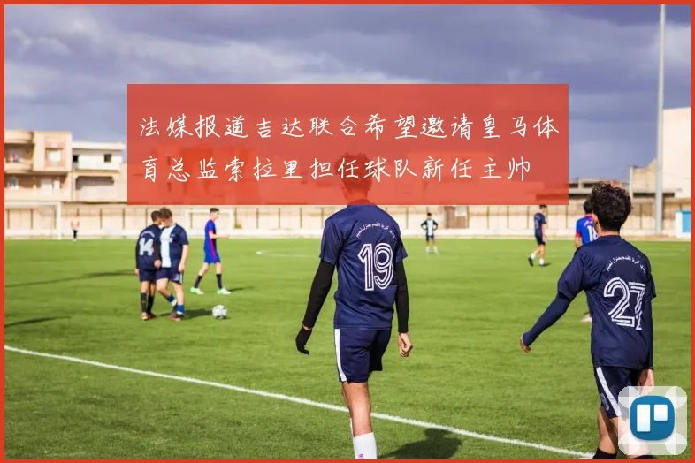 法媒报道吉达联合希望邀请皇马体育总监索拉里担任球队新任主帅