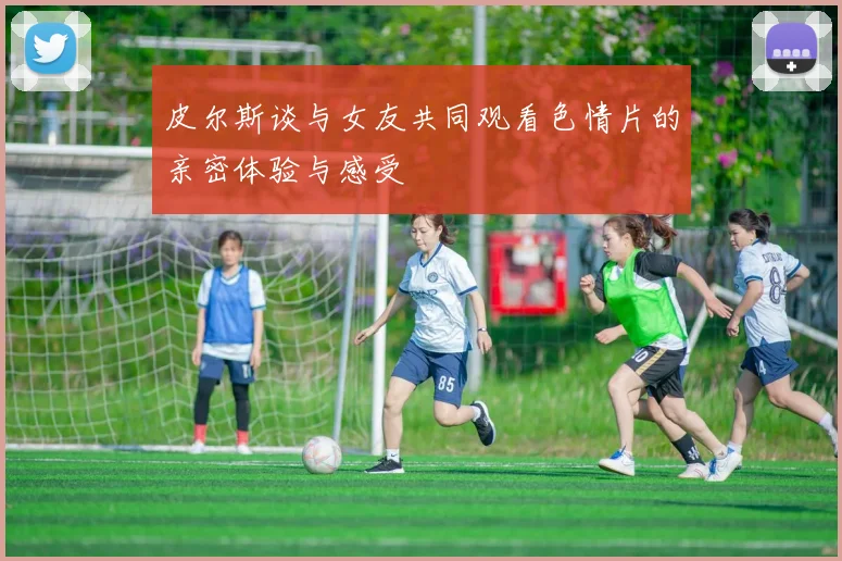 皮尔斯谈与女友共同观看色情片的亲密体验与感受