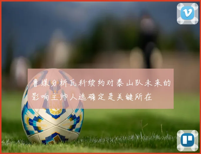 鲁媒分析瓦科续约对泰山队未来的影响主帅人选确定是关键所在