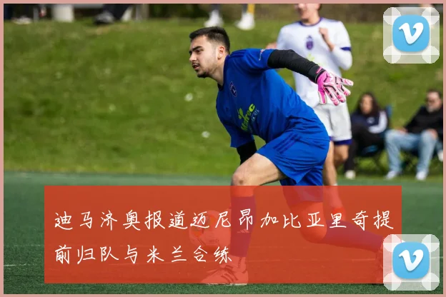 迪马济奥报道迈尼昂加比亚里奇提前归队与米兰合练