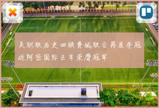 美职联历史回顾费城联合再度夺冠迈阿密国际去年荣膺冠军