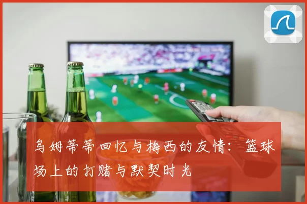 乌姆蒂蒂回忆与梅西的友情：篮球场上的打赌与默契时光