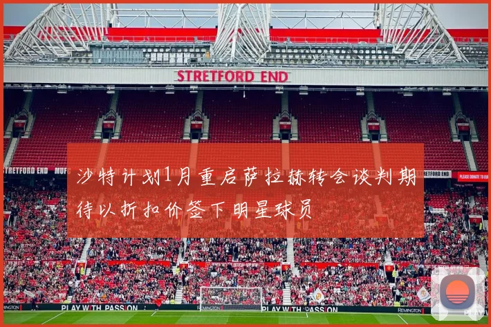 沙特计划1月重启萨拉赫转会谈判期待以折扣价签下明星球员