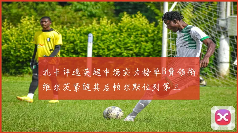 扎卡评选英超中场实力榜单B费领衔维尔茨紧随其后帕尔默位列第三